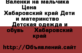 Валенки на мальчика › Цена ­ 1 000 - Хабаровский край Дети и материнство » Детская одежда и обувь   . Хабаровский край